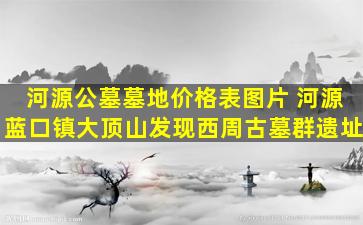 河源公墓墓地价格表图片 河源蓝口镇大顶山发现西周古墓群遗址